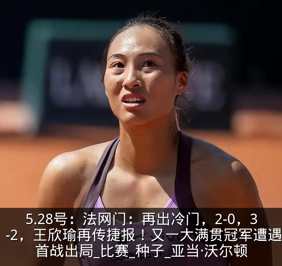 5.28号：法网门：再出冷门，2-0，3-2，王欣瑜再传捷报！又一大满贯冠军遭遇首战出局_比赛_种子_亚当·沃尔顿